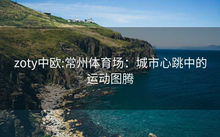 zoty中欧:常州体育场：城市心跳中的运动图腾