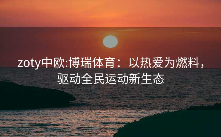 zoty中欧:博瑞体育：以热爱为燃料，驱动全民运动新生态