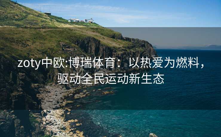 zoty中欧:博瑞体育：以热爱为燃料，驱动全民运动新生态