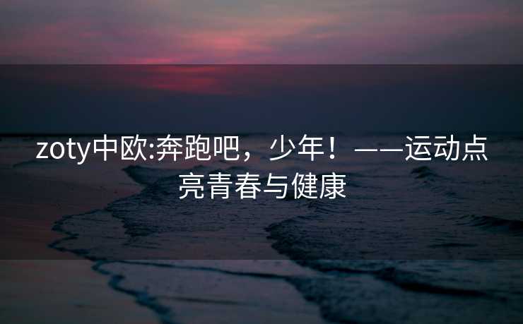 zoty中欧:奔跑吧，少年！——运动点亮青春与健康