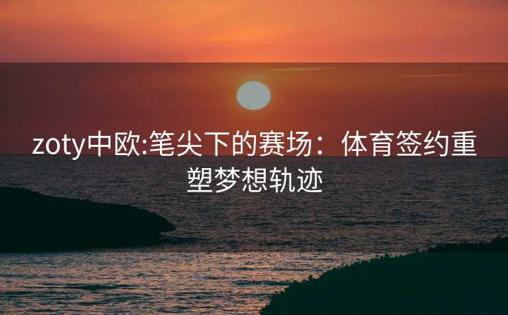 zoty中欧:笔尖下的赛场：体育签约重塑梦想轨迹