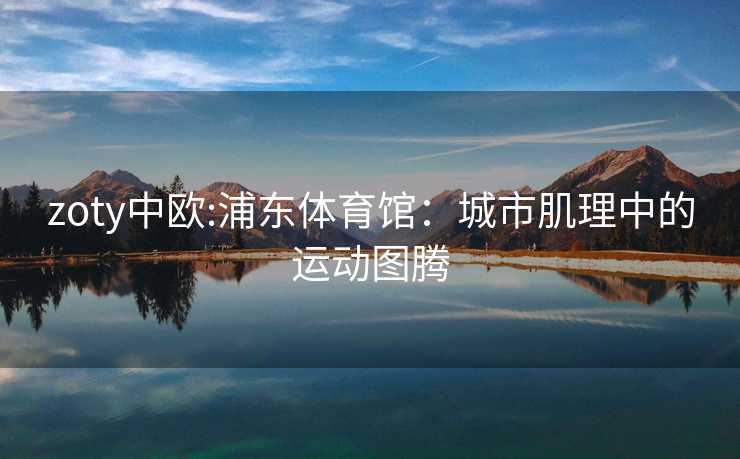 zoty中欧:浦东体育馆：城市肌理中的运动图腾