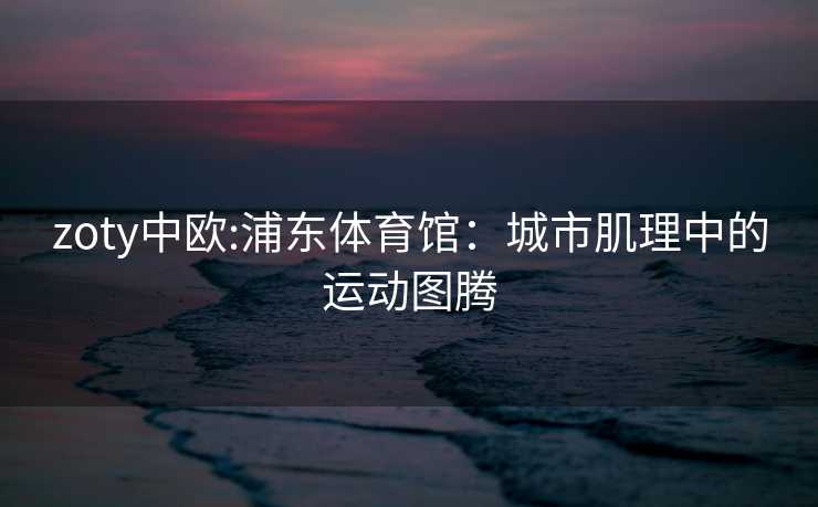 zoty中欧:浦东体育馆：城市肌理中的运动图腾