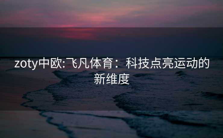 zoty中欧:飞凡体育：科技点亮运动的新维度