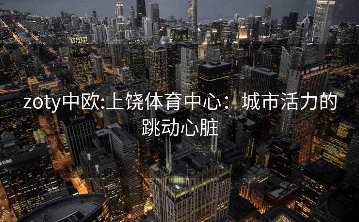 zoty中欧:上饶体育中心：城市活力的跳动心脏