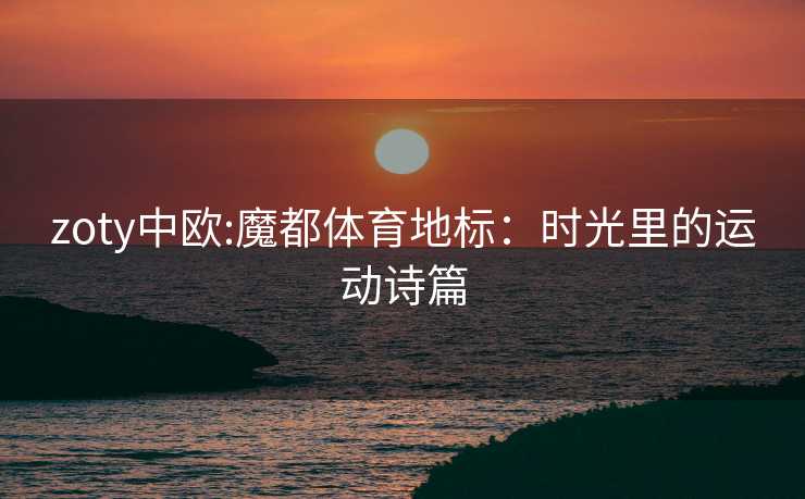 zoty中欧:魔都体育地标：时光里的运动诗篇