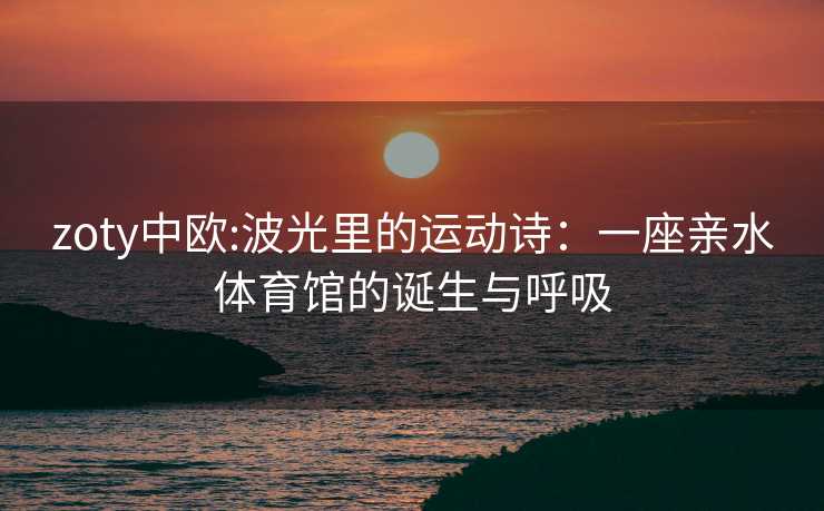 zoty中欧:波光里的运动诗：一座亲水体育馆的诞生与呼吸