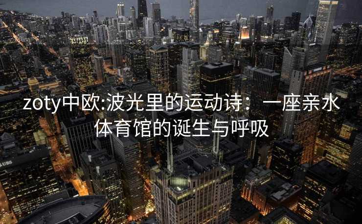 zoty中欧:波光里的运动诗：一座亲水体育馆的诞生与呼吸