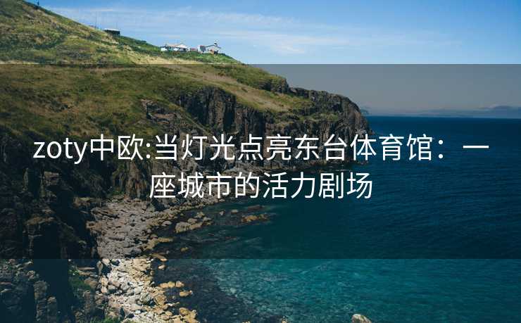 zoty中欧:当灯光点亮东台体育馆：一座城市的活力剧场