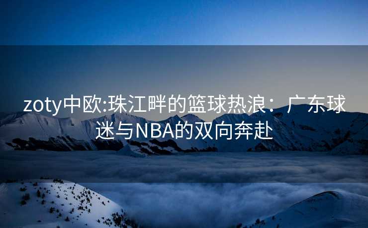 zoty中欧:珠江畔的篮球热浪：广东球迷与NBA的双向奔赴