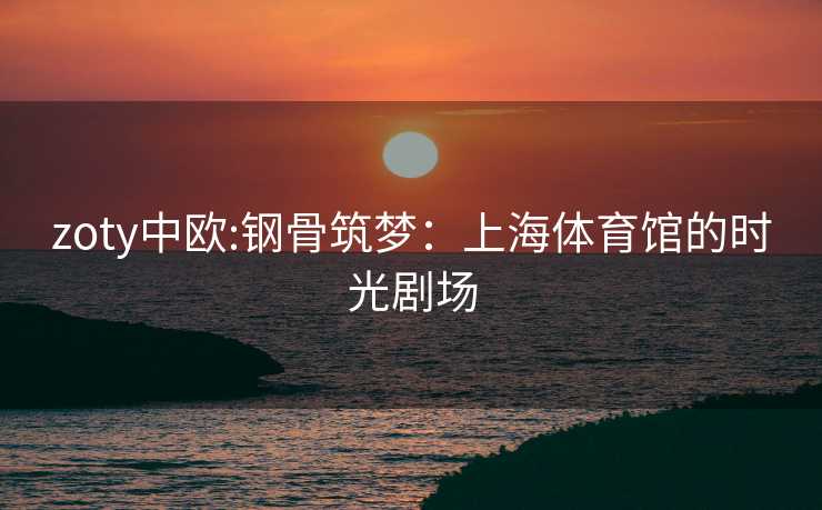 zoty中欧:钢骨筑梦：上海体育馆的时光剧场