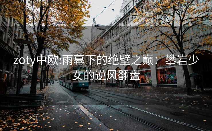zoty中欧:雨幕下的绝壁之巅：攀岩少女的逆风翻盘