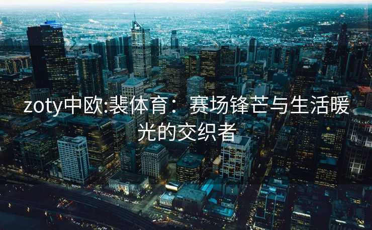 zoty中欧:裴体育：赛场锋芒与生活暖光的交织者