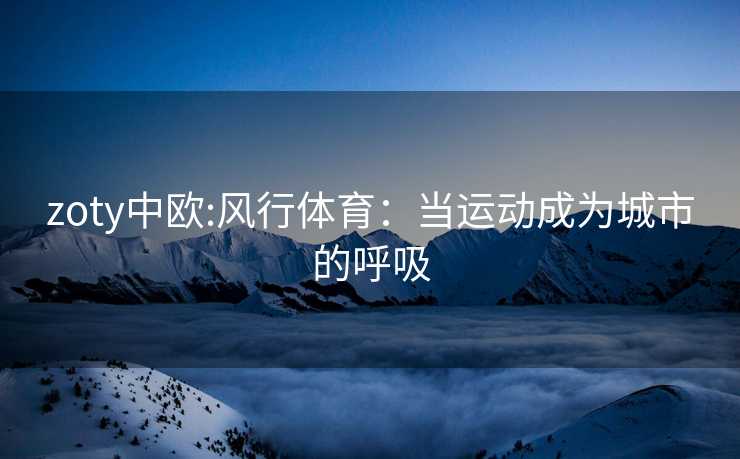 zoty中欧:风行体育：当运动成为城市的呼吸