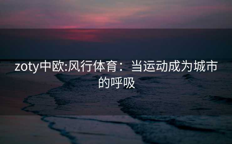 zoty中欧:风行体育：当运动成为城市的呼吸