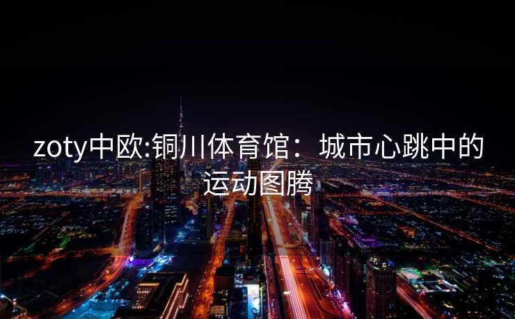 zoty中欧:铜川体育馆：城市心跳中的运动图腾