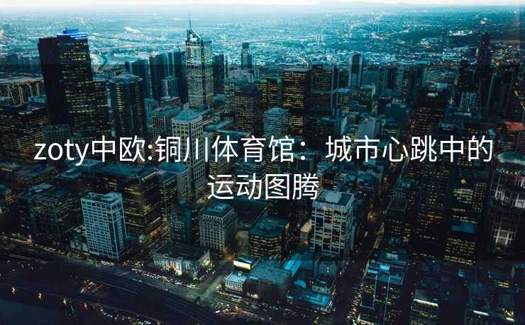 zoty中欧:铜川体育馆：城市心跳中的运动图腾